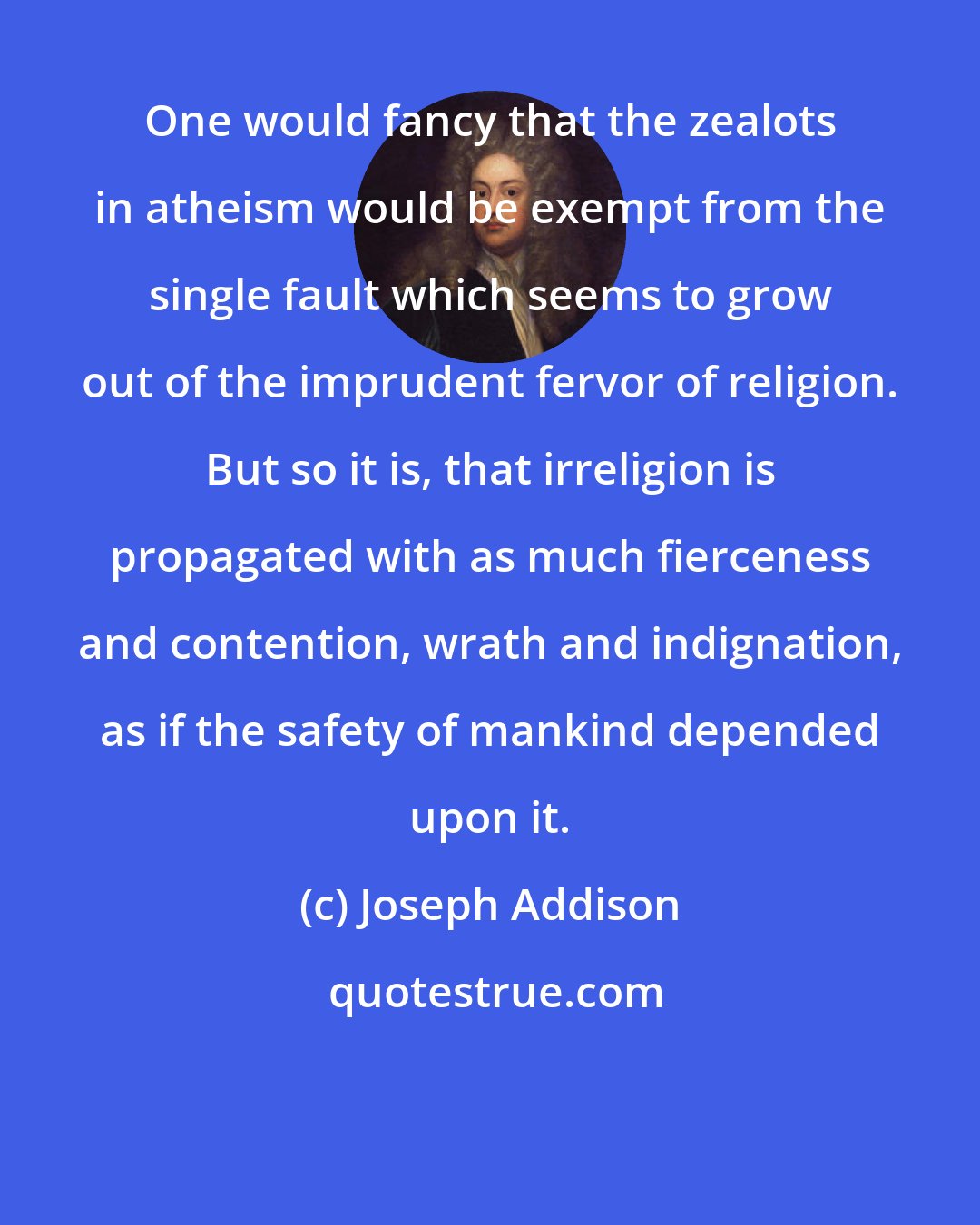 Joseph Addison: One would fancy that the zealots in atheism would be exempt from the single fault which seems to grow out of the imprudent fervor of religion. But so it is, that irreligion is propagated with as much fierceness and contention, wrath and indignation, as if the safety of mankind depended upon it.