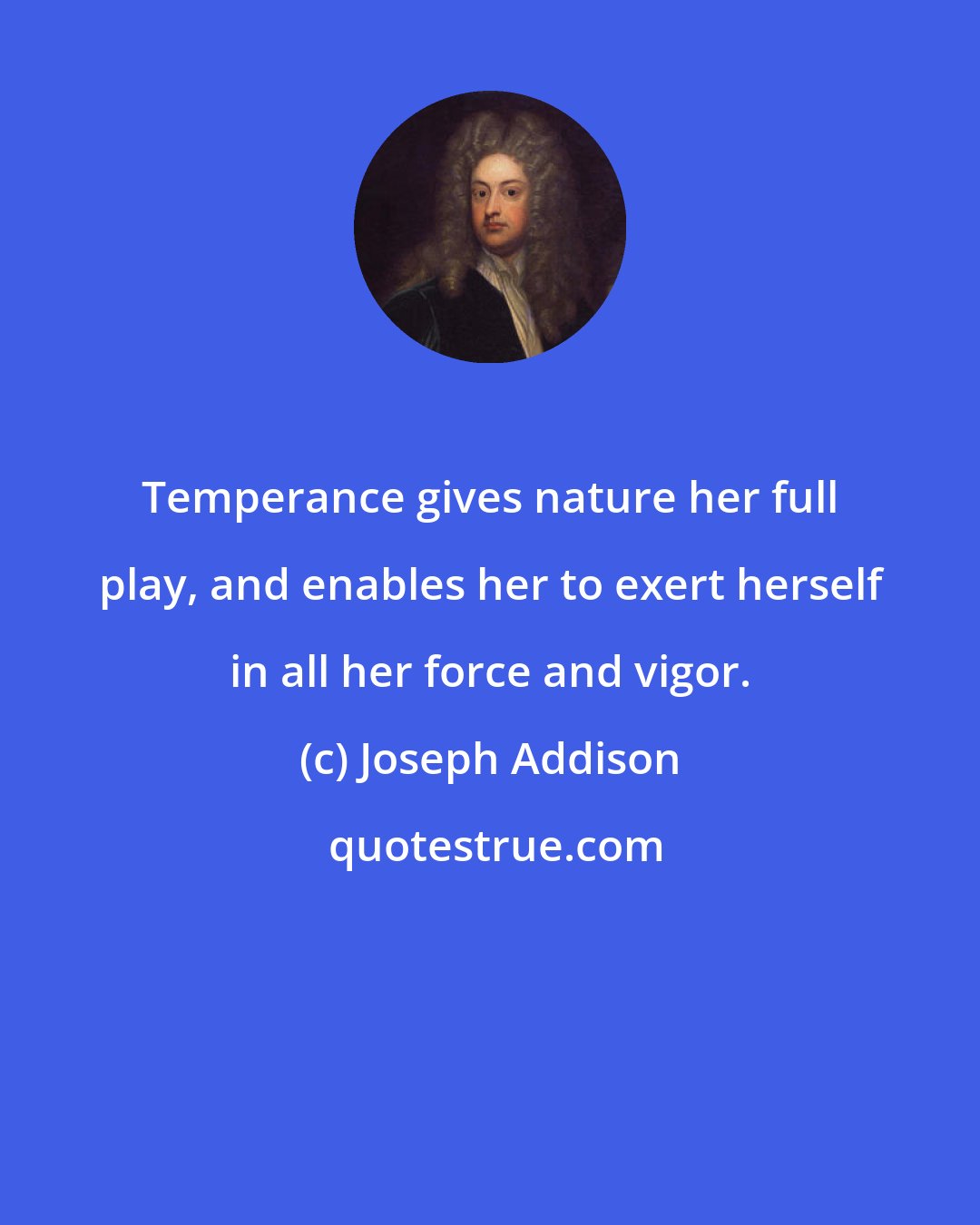 Joseph Addison: Temperance gives nature her full play, and enables her to exert herself in all her force and vigor.