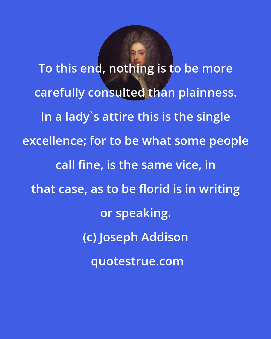 Joseph Addison: To this end, nothing is to be more carefully consulted than plainness. In a lady's attire this is the single excellence; for to be what some people call fine, is the same vice, in that case, as to be florid is in writing or speaking.