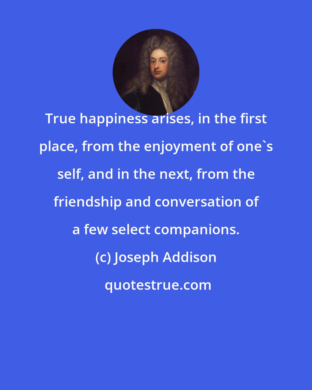 Joseph Addison: True happiness arises, in the first place, from the enjoyment of one's self, and in the next, from the friendship and conversation of a few select companions.