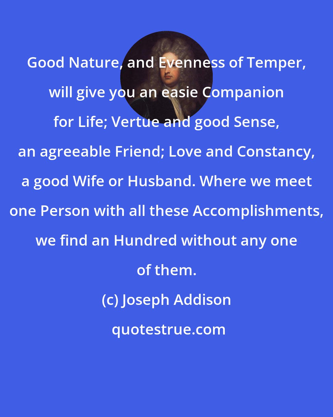 Joseph Addison: Good Nature, and Evenness of Temper, will give you an easie Companion for Life; Vertue and good Sense, an agreeable Friend; Love and Constancy, a good Wife or Husband. Where we meet one Person with all these Accomplishments, we find an Hundred without any one of them.