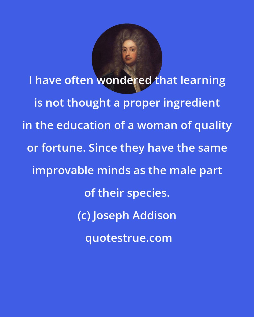 Joseph Addison: I have often wondered that learning is not thought a proper ingredient in the education of a woman of quality or fortune. Since they have the same improvable minds as the male part of their species.