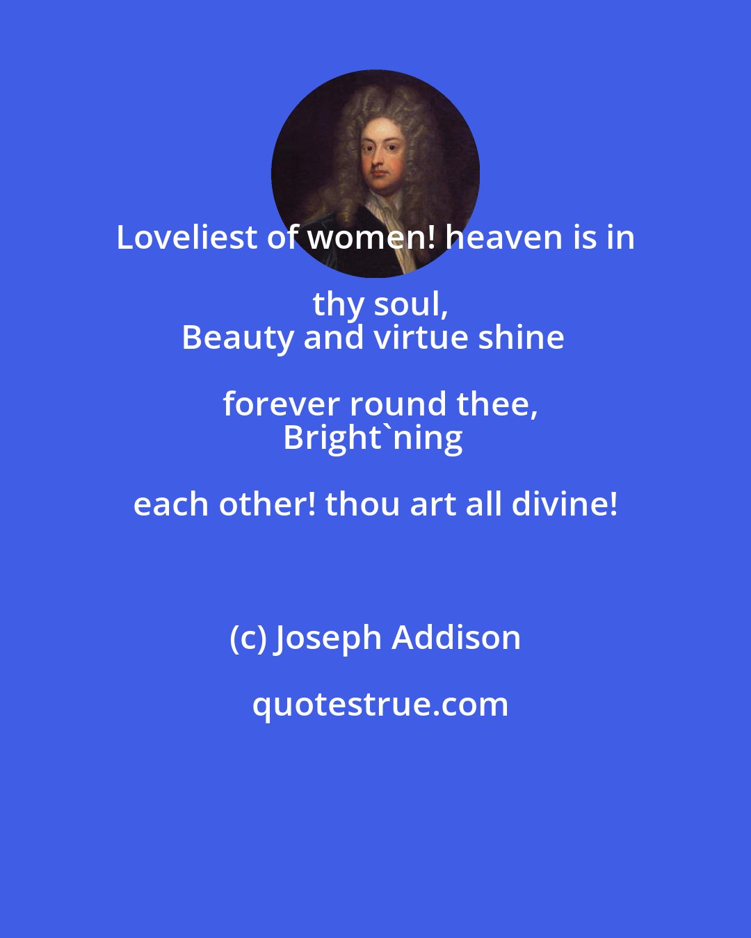 Joseph Addison: Loveliest of women! heaven is in thy soul,
Beauty and virtue shine forever round thee,
Bright'ning each other! thou art all divine!