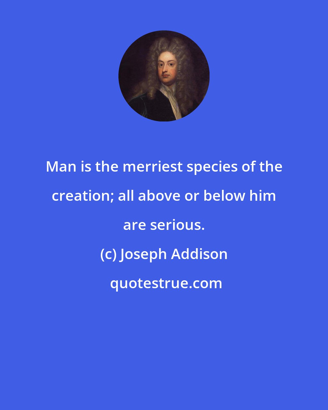 Joseph Addison: Man is the merriest species of the creation; all above or below him are serious.