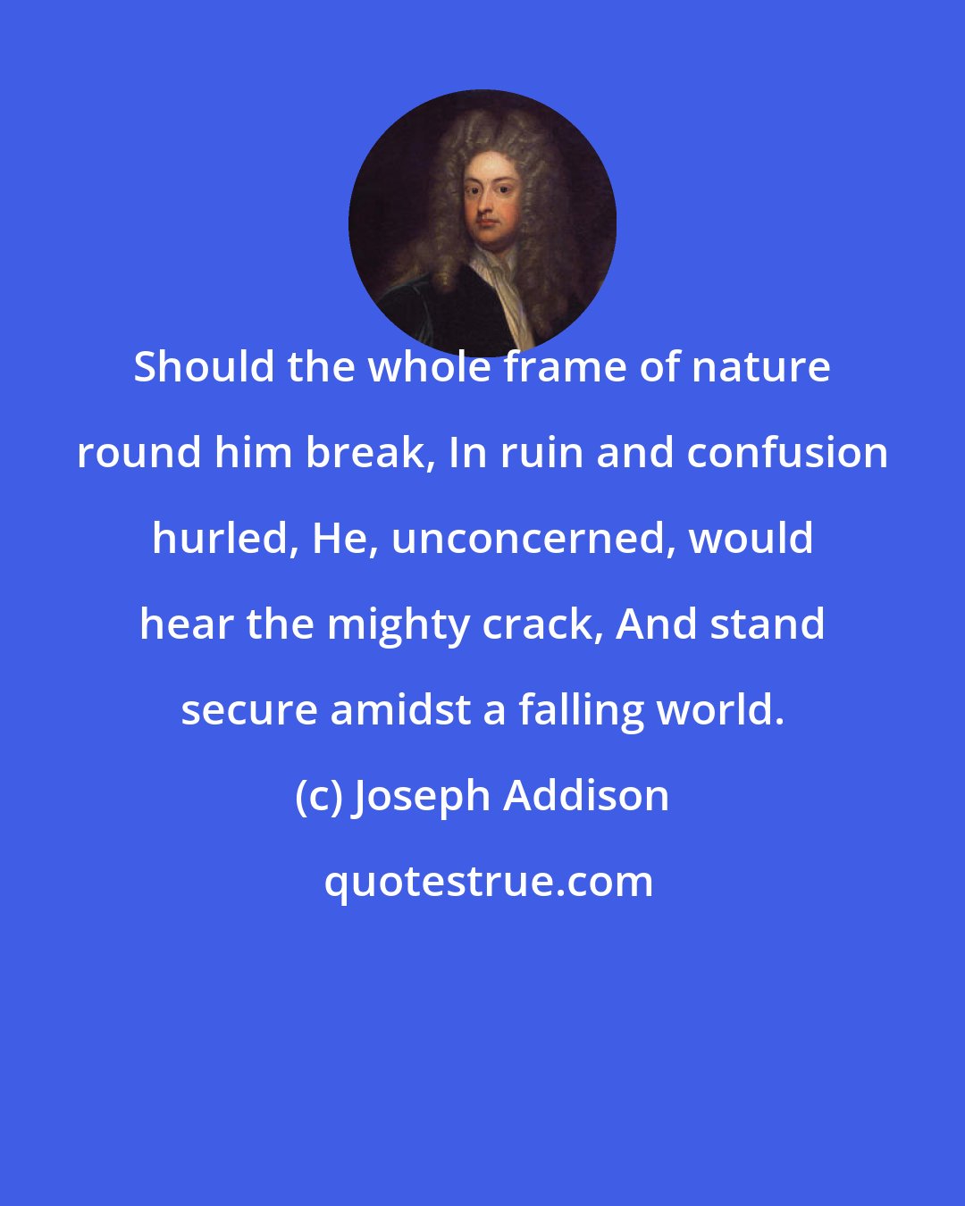 Joseph Addison: Should the whole frame of nature round him break, In ruin and confusion hurled, He, unconcerned, would hear the mighty crack, And stand secure amidst a falling world.
