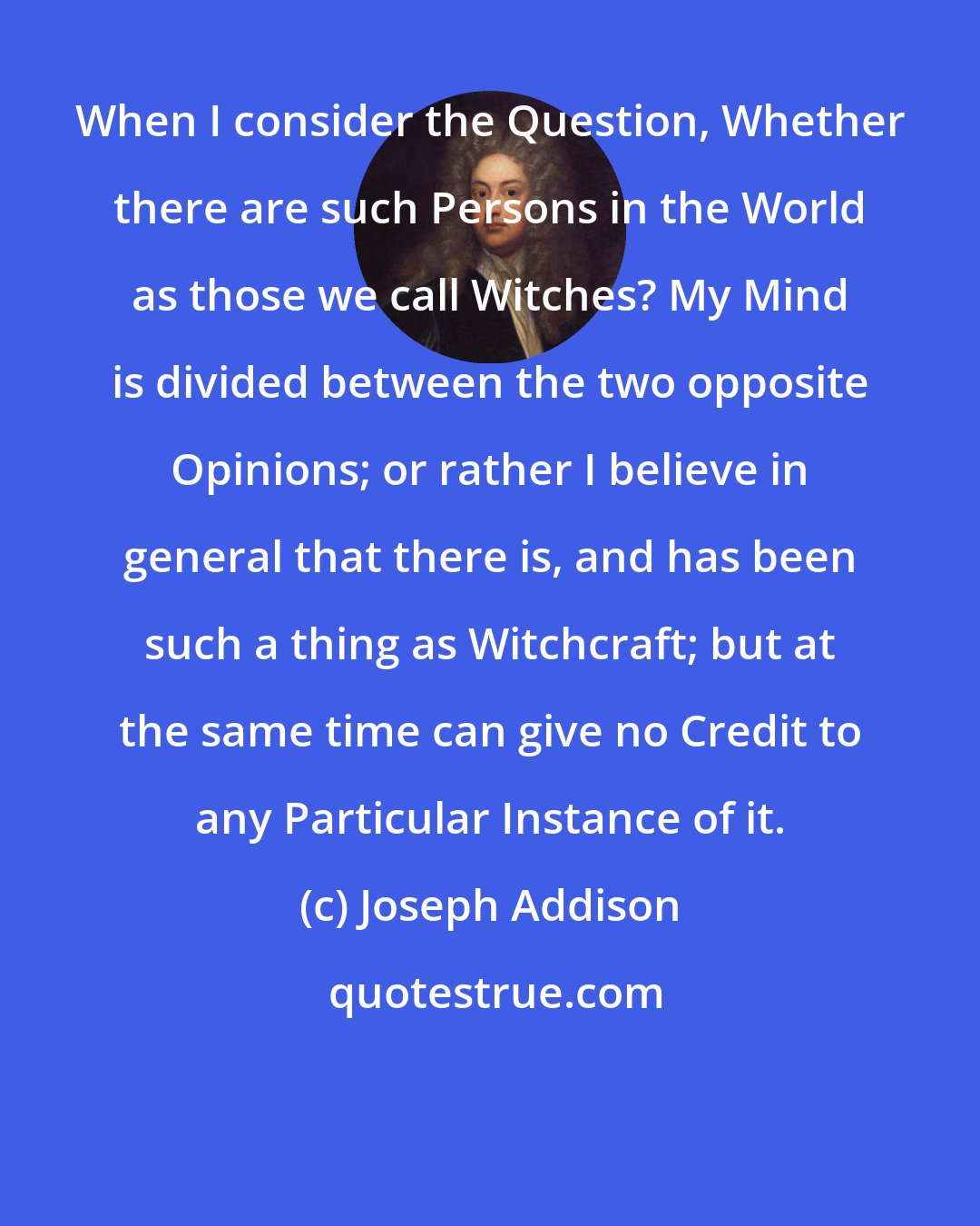 Joseph Addison: When I consider the Question, Whether there are such Persons in the World as those we call Witches? My Mind is divided between the two opposite Opinions; or rather I believe in general that there is, and has been such a thing as Witchcraft; but at the same time can give no Credit to any Particular Instance of it.