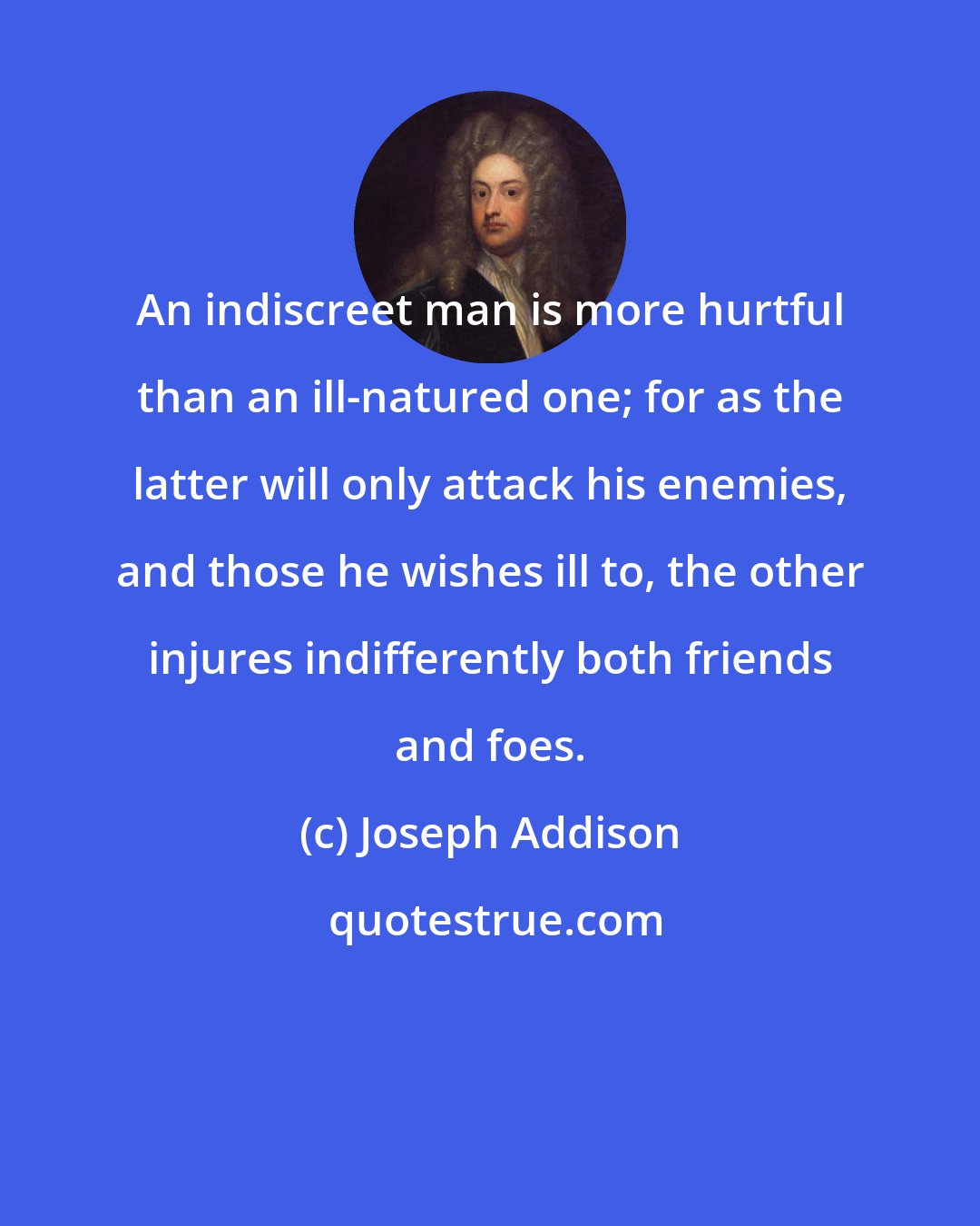 Joseph Addison: An indiscreet man is more hurtful than an ill-natured one; for as the latter will only attack his enemies, and those he wishes ill to, the other injures indifferently both friends and foes.