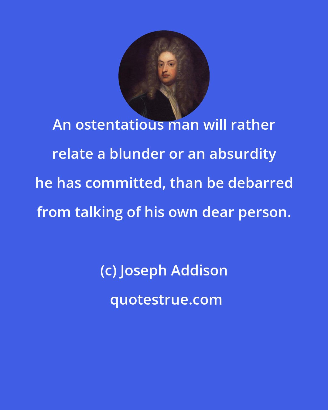 Joseph Addison: An ostentatious man will rather relate a blunder or an absurdity he has committed, than be debarred from talking of his own dear person.
