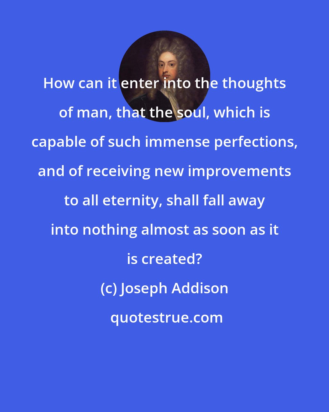 Joseph Addison: How can it enter into the thoughts of man, that the soul, which is capable of such immense perfections, and of receiving new improvements to all eternity, shall fall away into nothing almost as soon as it is created?