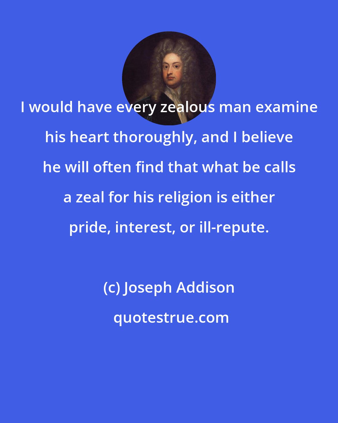 Joseph Addison: I would have every zealous man examine his heart thoroughly, and I believe he will often find that what be calls a zeal for his religion is either pride, interest, or ill-repute.
