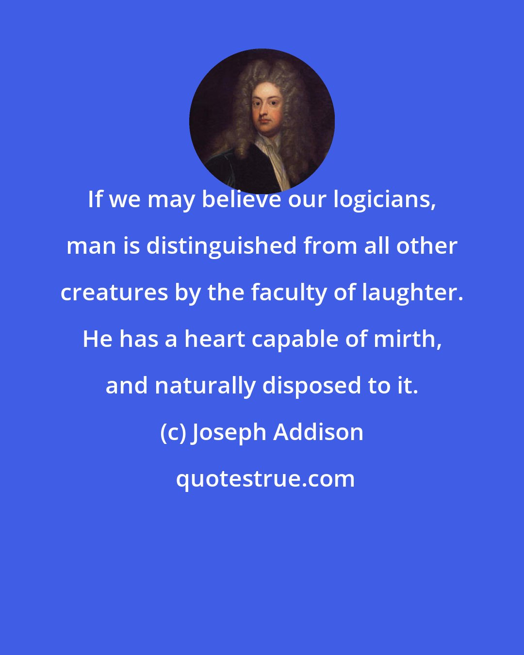 Joseph Addison: If we may believe our logicians, man is distinguished from all other creatures by the faculty of laughter. He has a heart capable of mirth, and naturally disposed to it.