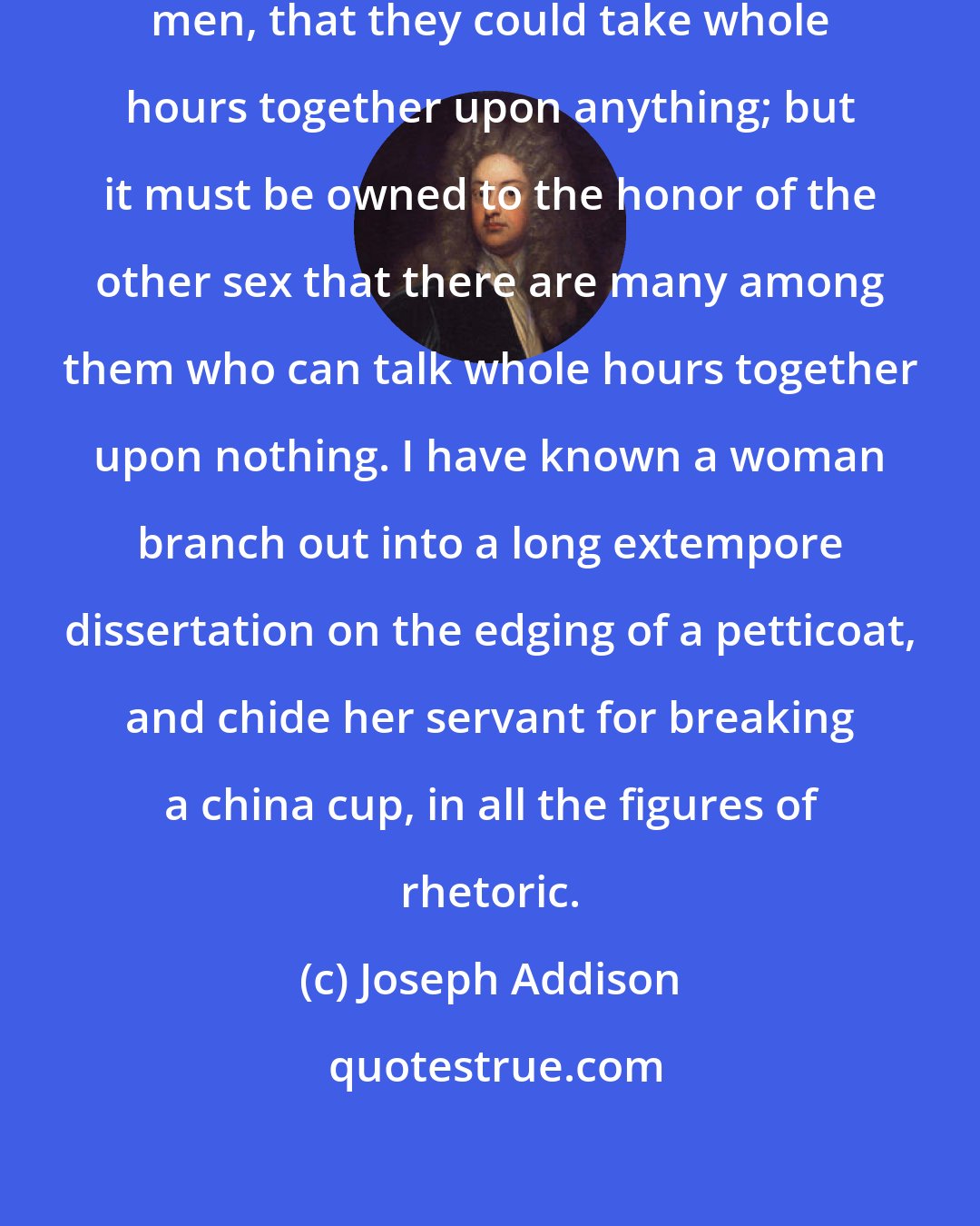 Joseph Addison: It has been said in praise of some men, that they could take whole hours together upon anything; but it must be owned to the honor of the other sex that there are many among them who can talk whole hours together upon nothing. I have known a woman branch out into a long extempore dissertation on the edging of a petticoat, and chide her servant for breaking a china cup, in all the figures of rhetoric.