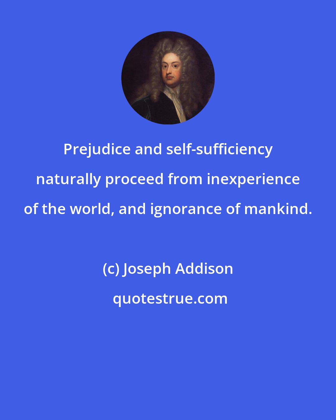 Joseph Addison: Prejudice and self-sufficiency naturally proceed from inexperience of the world, and ignorance of mankind.