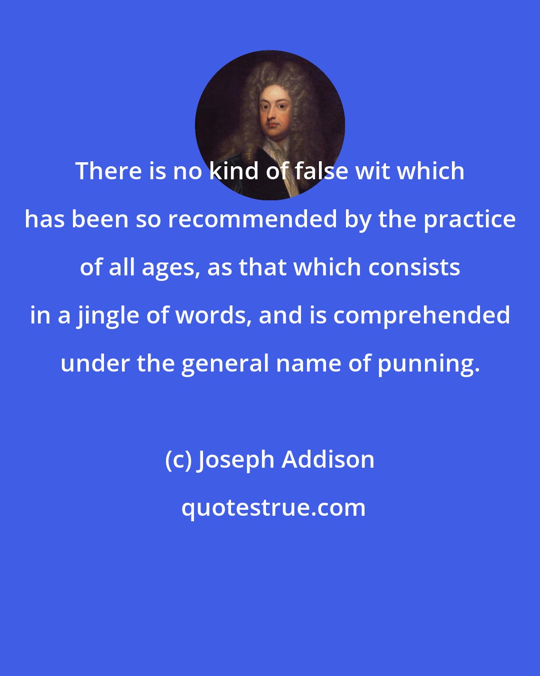 Joseph Addison: There is no kind of false wit which has been so recommended by the practice of all ages, as that which consists in a jingle of words, and is comprehended under the general name of punning.