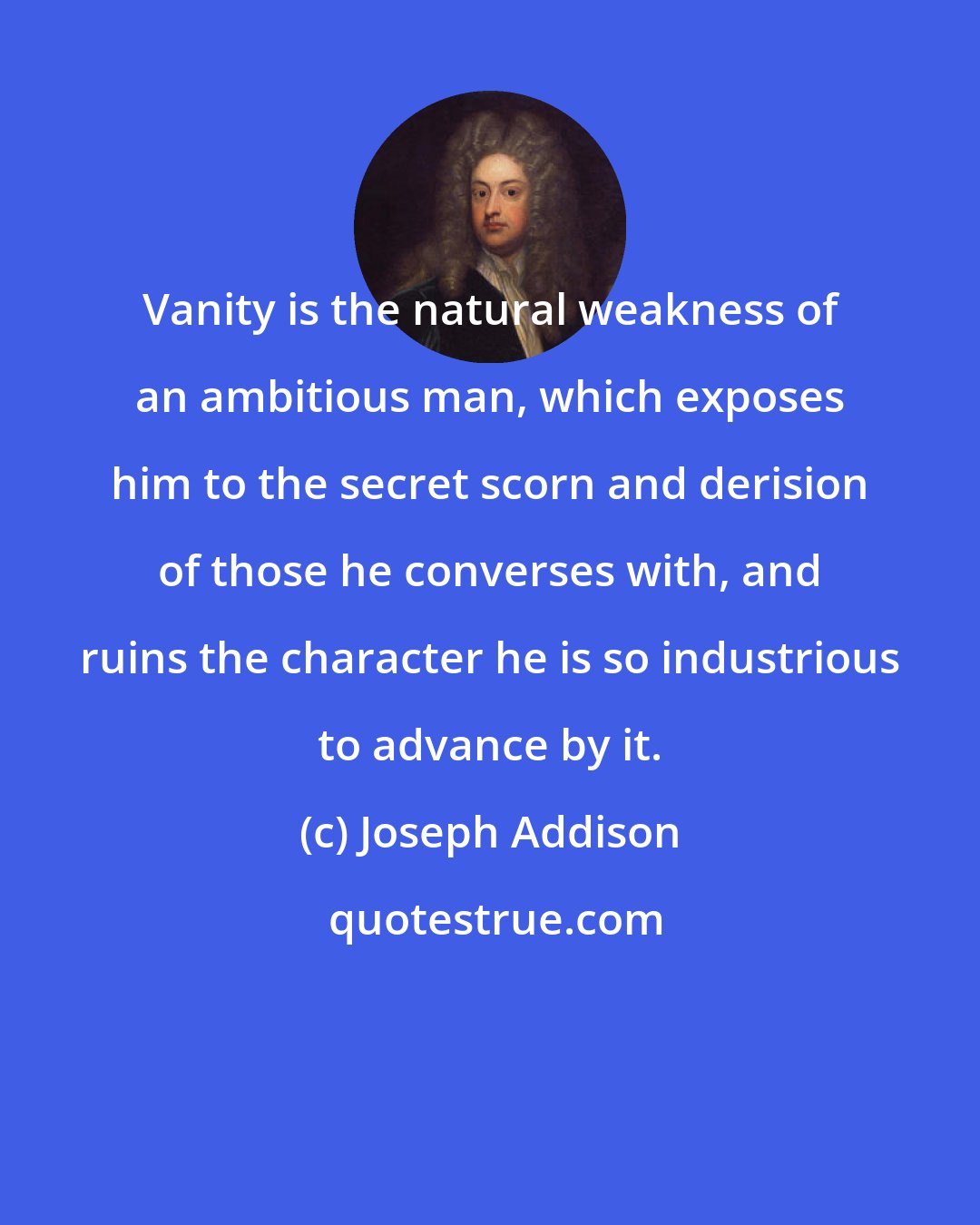 Joseph Addison: Vanity is the natural weakness of an ambitious man, which exposes him to the secret scorn and derision of those he converses with, and ruins the character he is so industrious to advance by it.