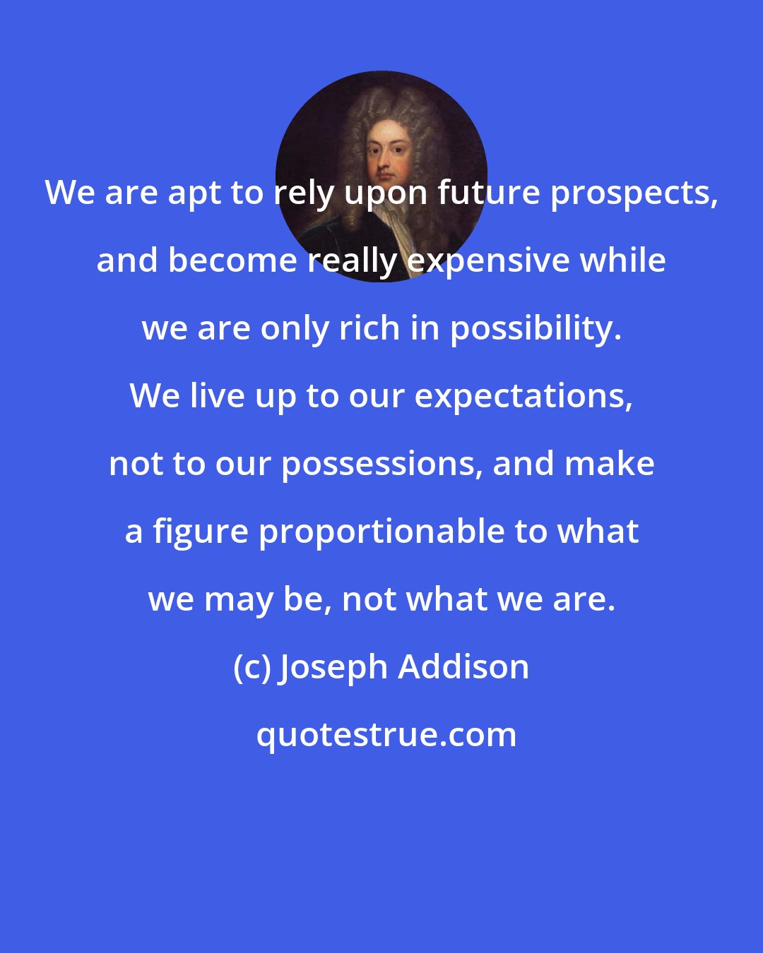 Joseph Addison: We are apt to rely upon future prospects, and become really expensive while we are only rich in possibility. We live up to our expectations, not to our possessions, and make a figure proportionable to what we may be, not what we are.