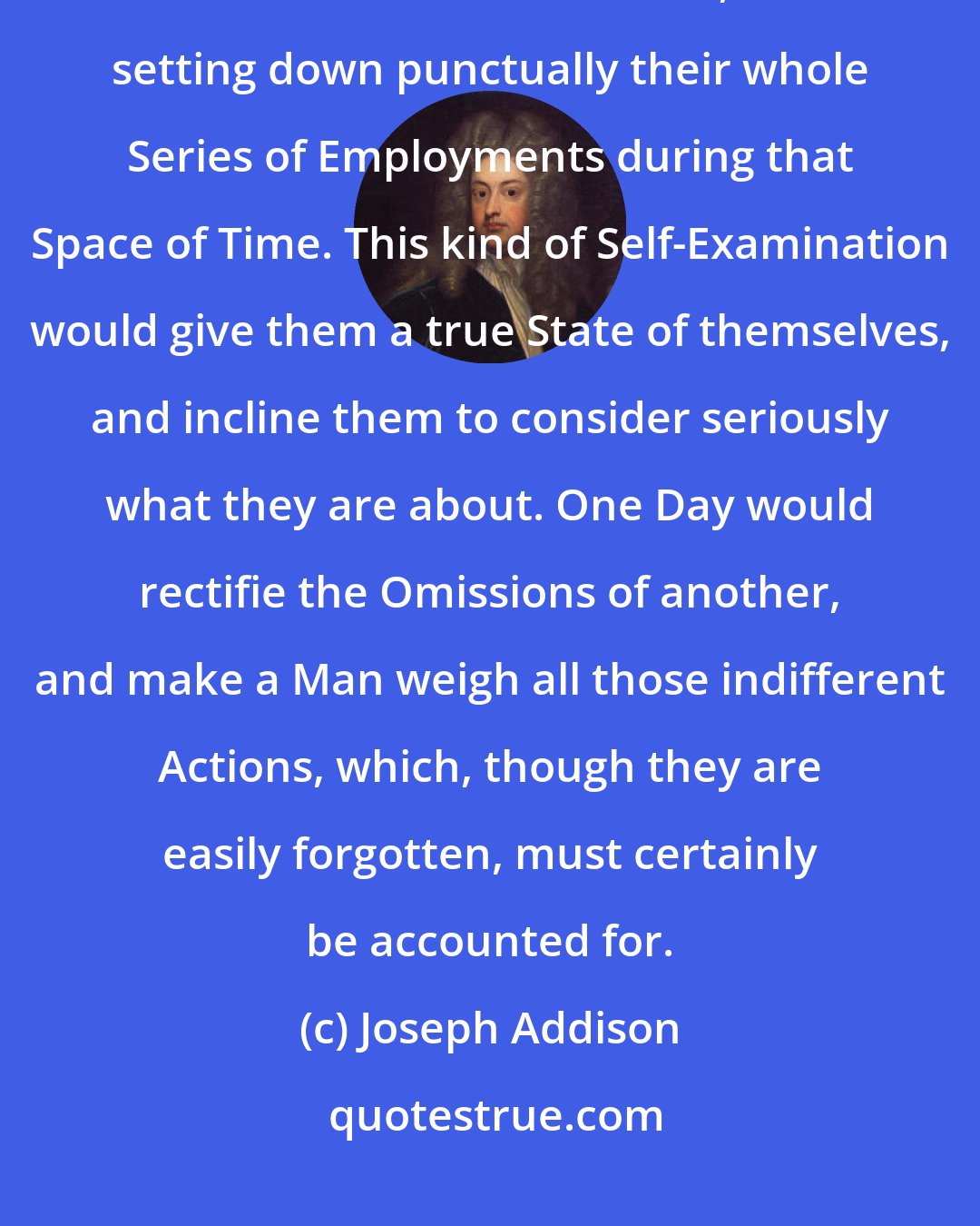 Joseph Addison: I... recommend to every one of my Readers, the keeping a Journal of their Lives for one Week, and setting down punctually their whole Series of Employments during that Space of Time. This kind of Self-Examination would give them a true State of themselves, and incline them to consider seriously what they are about. One Day would rectifie the Omissions of another, and make a Man weigh all those indifferent Actions, which, though they are easily forgotten, must certainly be accounted for.