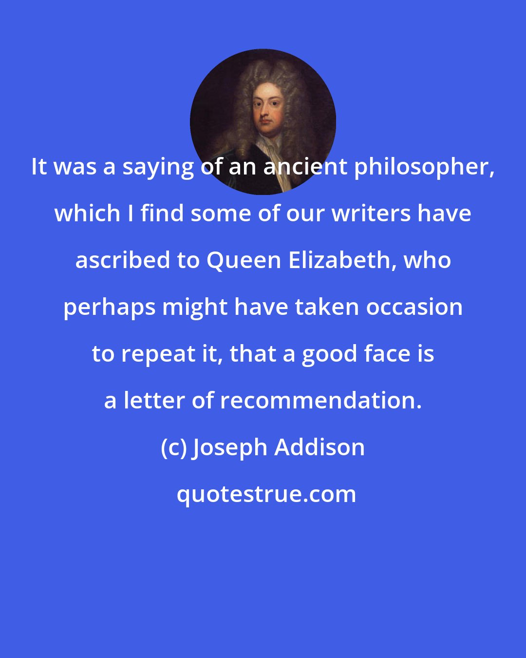 Joseph Addison: It was a saying of an ancient philosopher, which I find some of our writers have ascribed to Queen Elizabeth, who perhaps might have taken occasion to repeat it, that a good face is a letter of recommendation.