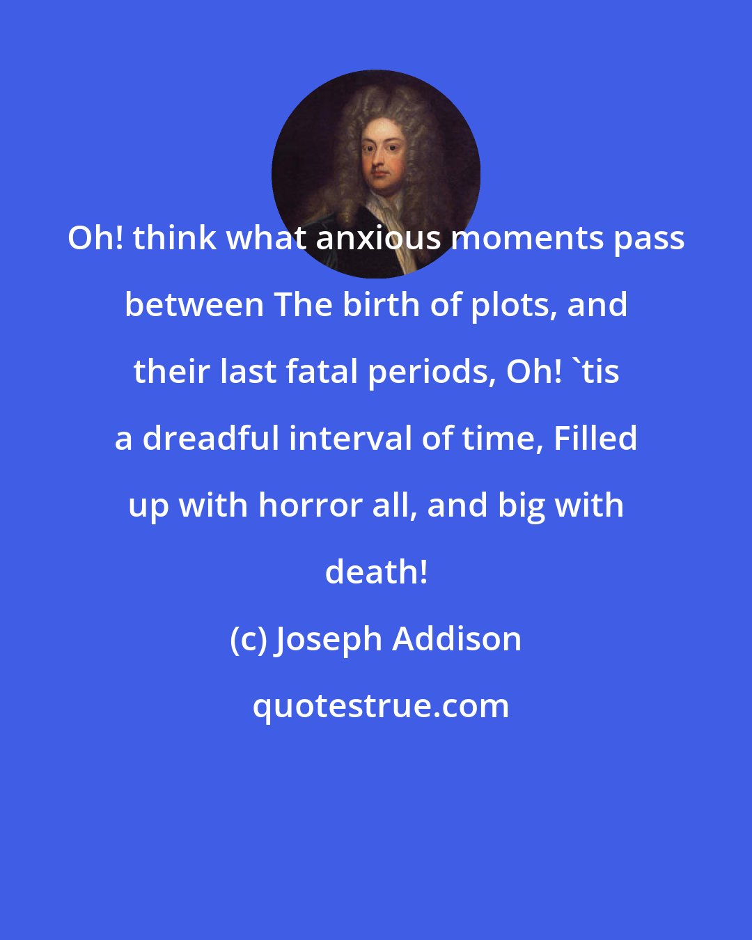 Joseph Addison: Oh! think what anxious moments pass between The birth of plots, and their last fatal periods, Oh! 'tis a dreadful interval of time, Filled up with horror all, and big with death!