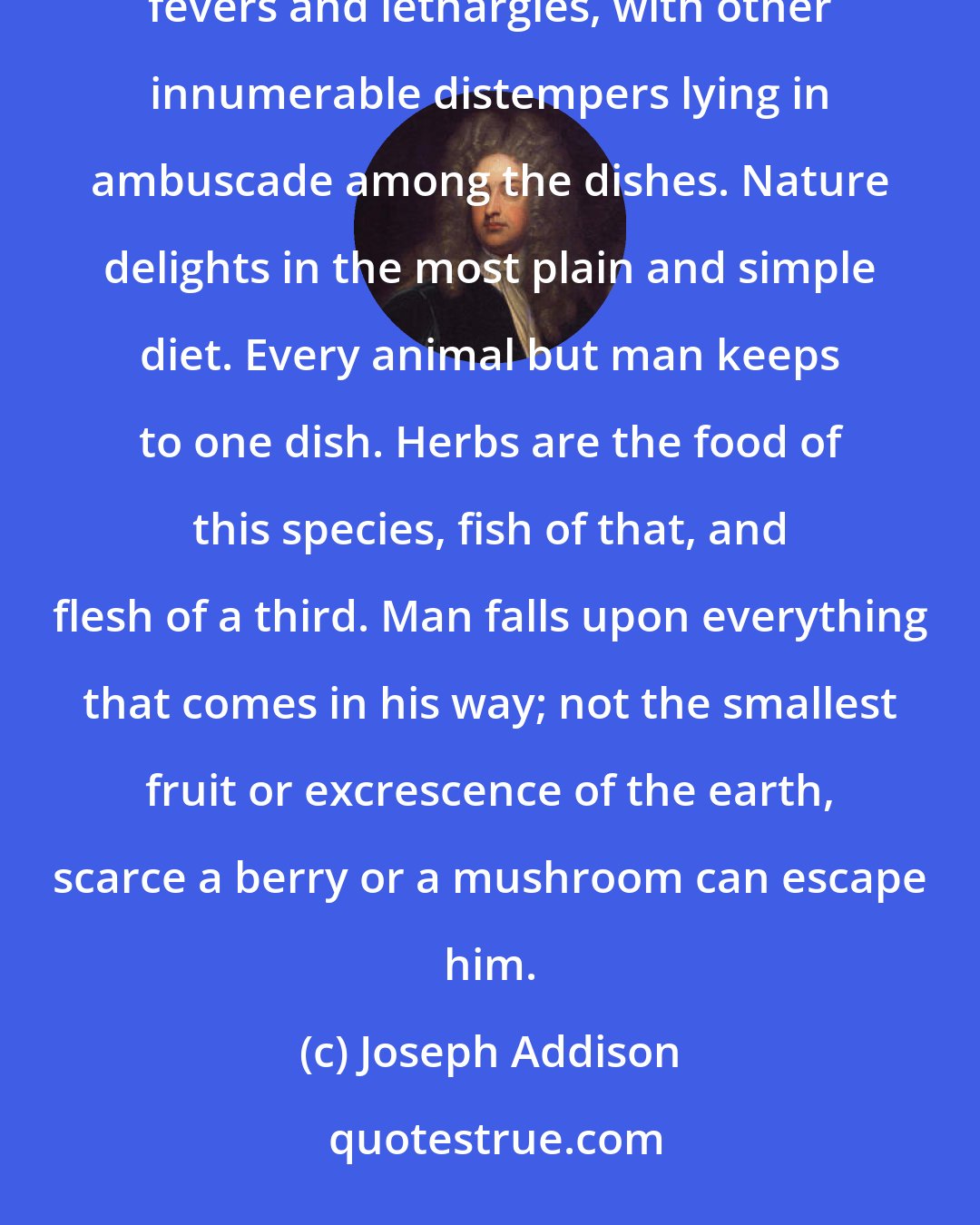 Joseph Addison: When I behold a fashionable table set out in all its magnificence, I fancy that I see gouts and dropsies, fevers and lethargies, with other innumerable distempers lying in ambuscade among the dishes. Nature delights in the most plain and simple diet. Every animal but man keeps to one dish. Herbs are the food of this species, fish of that, and flesh of a third. Man falls upon everything that comes in his way; not the smallest fruit or excrescence of the earth, scarce a berry or a mushroom can escape him.