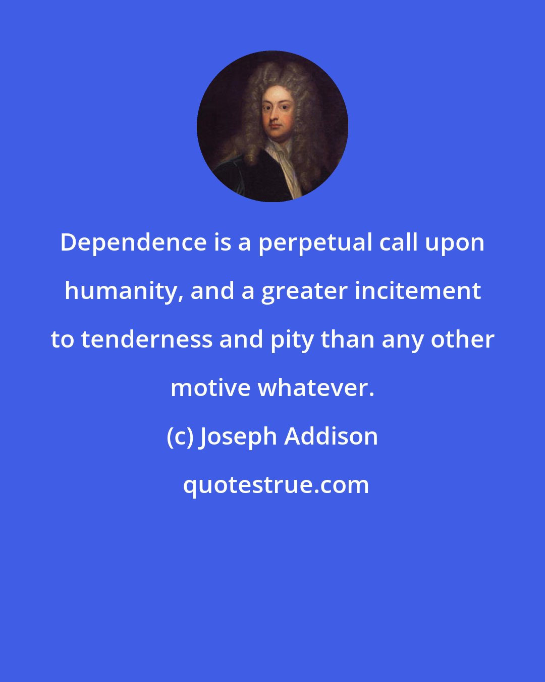 Joseph Addison: Dependence is a perpetual call upon humanity, and a greater incitement to tenderness and pity than any other motive whatever.