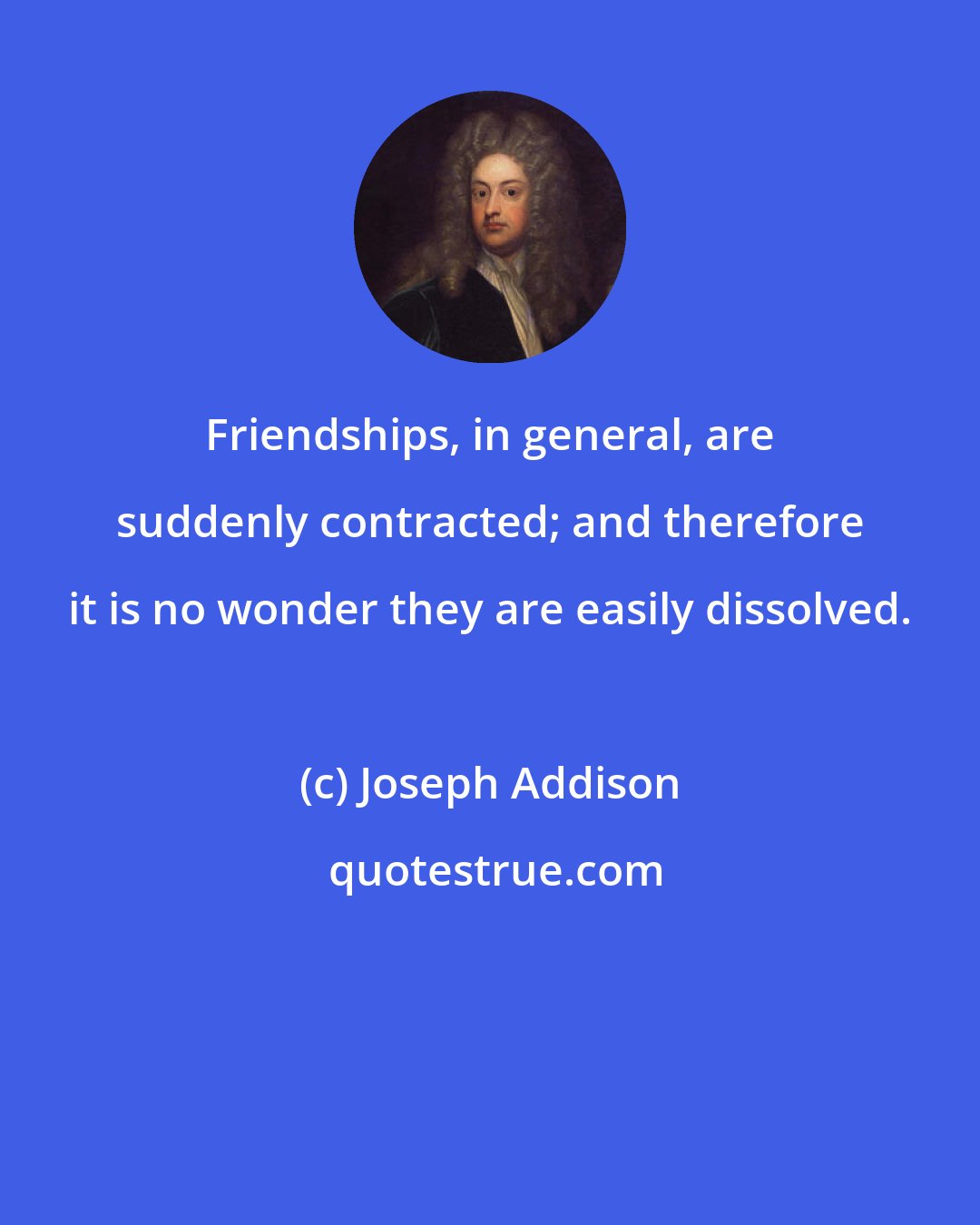 Joseph Addison: Friendships, in general, are suddenly contracted; and therefore it is no wonder they are easily dissolved.