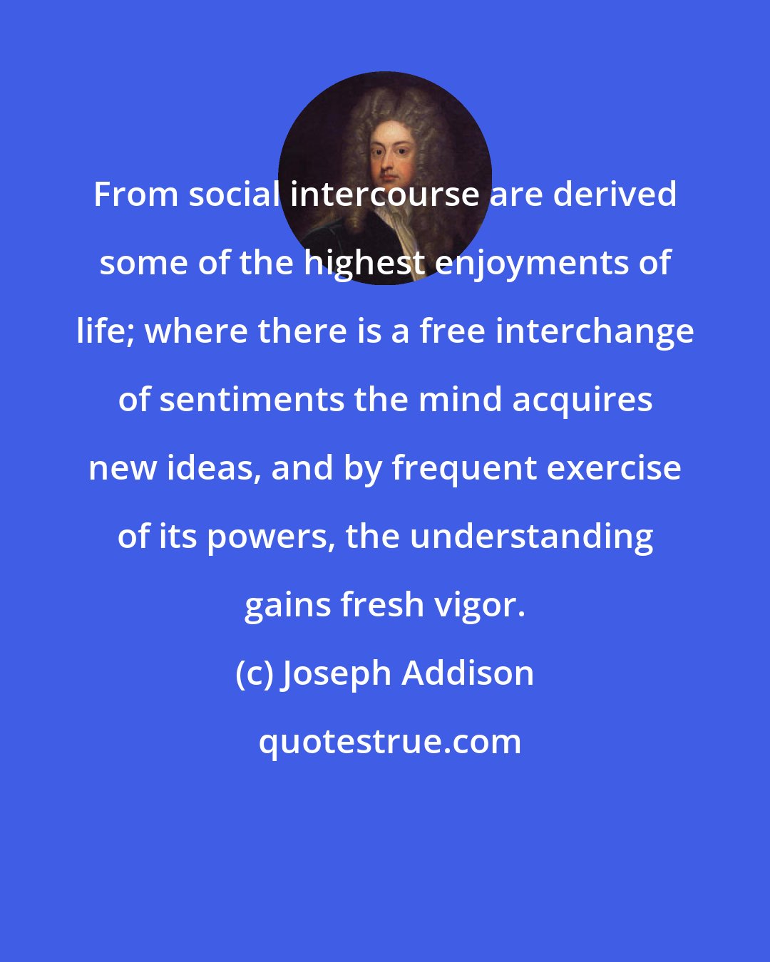 Joseph Addison: From social intercourse are derived some of the highest enjoyments of life; where there is a free interchange of sentiments the mind acquires new ideas, and by frequent exercise of its powers, the understanding gains fresh vigor.