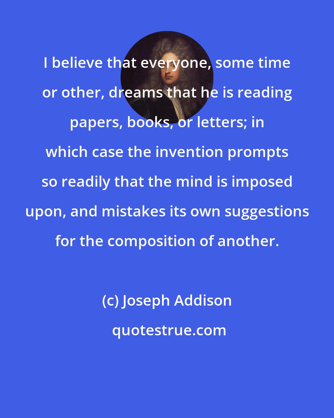 Joseph Addison: I believe that everyone, some time or other, dreams that he is reading papers, books, or letters; in which case the invention prompts so readily that the mind is imposed upon, and mistakes its own suggestions for the composition of another.
