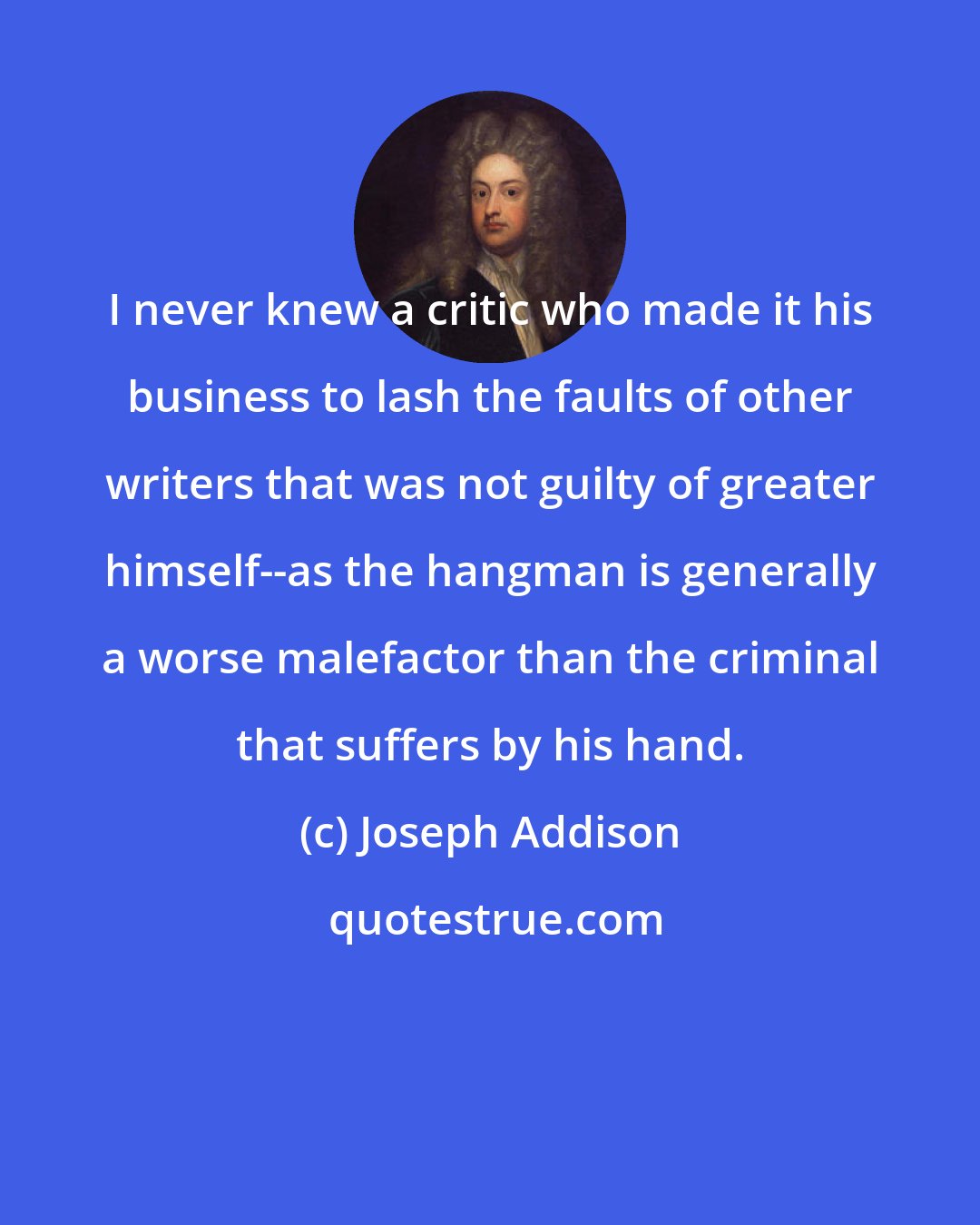 Joseph Addison: I never knew a critic who made it his business to lash the faults of other writers that was not guilty of greater himself--as the hangman is generally a worse malefactor than the criminal that suffers by his hand.