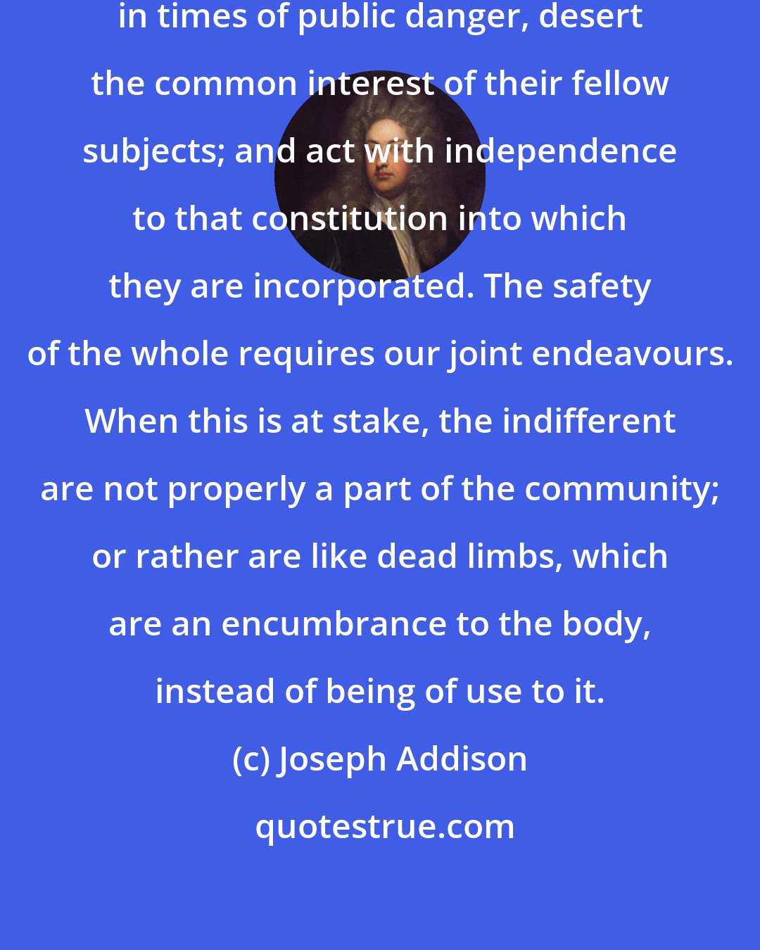 Joseph Addison: Men who profess a state of neutrality in times of public danger, desert the common interest of their fellow subjects; and act with independence to that constitution into which they are incorporated. The safety of the whole requires our joint endeavours. When this is at stake, the indifferent are not properly a part of the community; or rather are like dead limbs, which are an encumbrance to the body, instead of being of use to it.