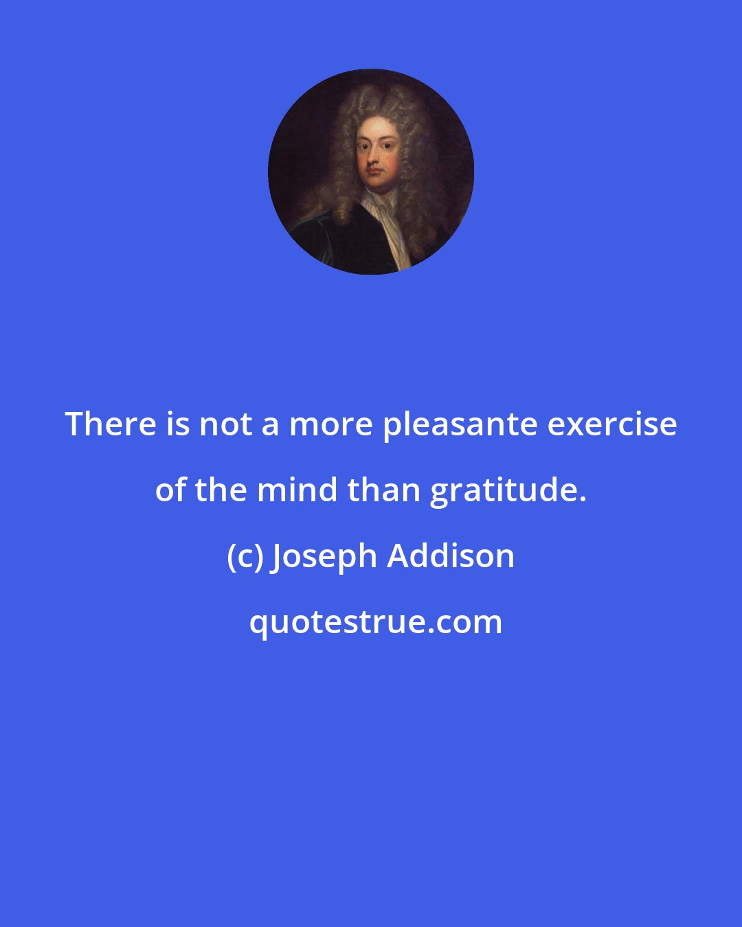 Joseph Addison: There is not a more pleasante exercise of the mind than gratitude.