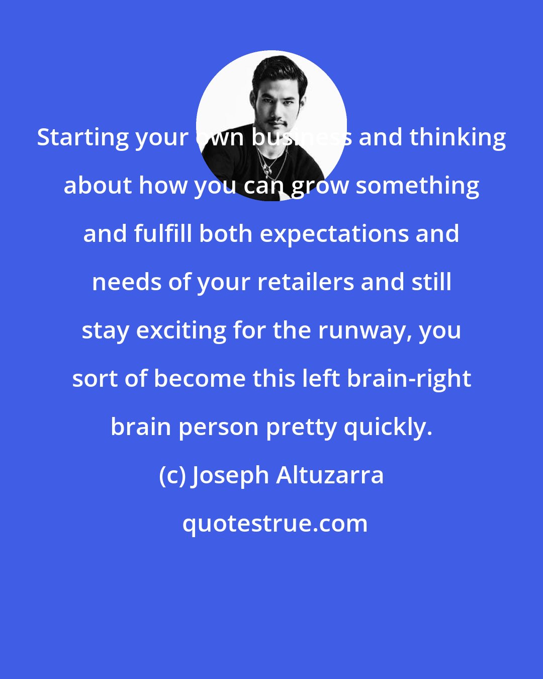 Joseph Altuzarra: Starting your own business and thinking about how you can grow something and fulfill both expectations and needs of your retailers and still stay exciting for the runway, you sort of become this left brain-right brain person pretty quickly.