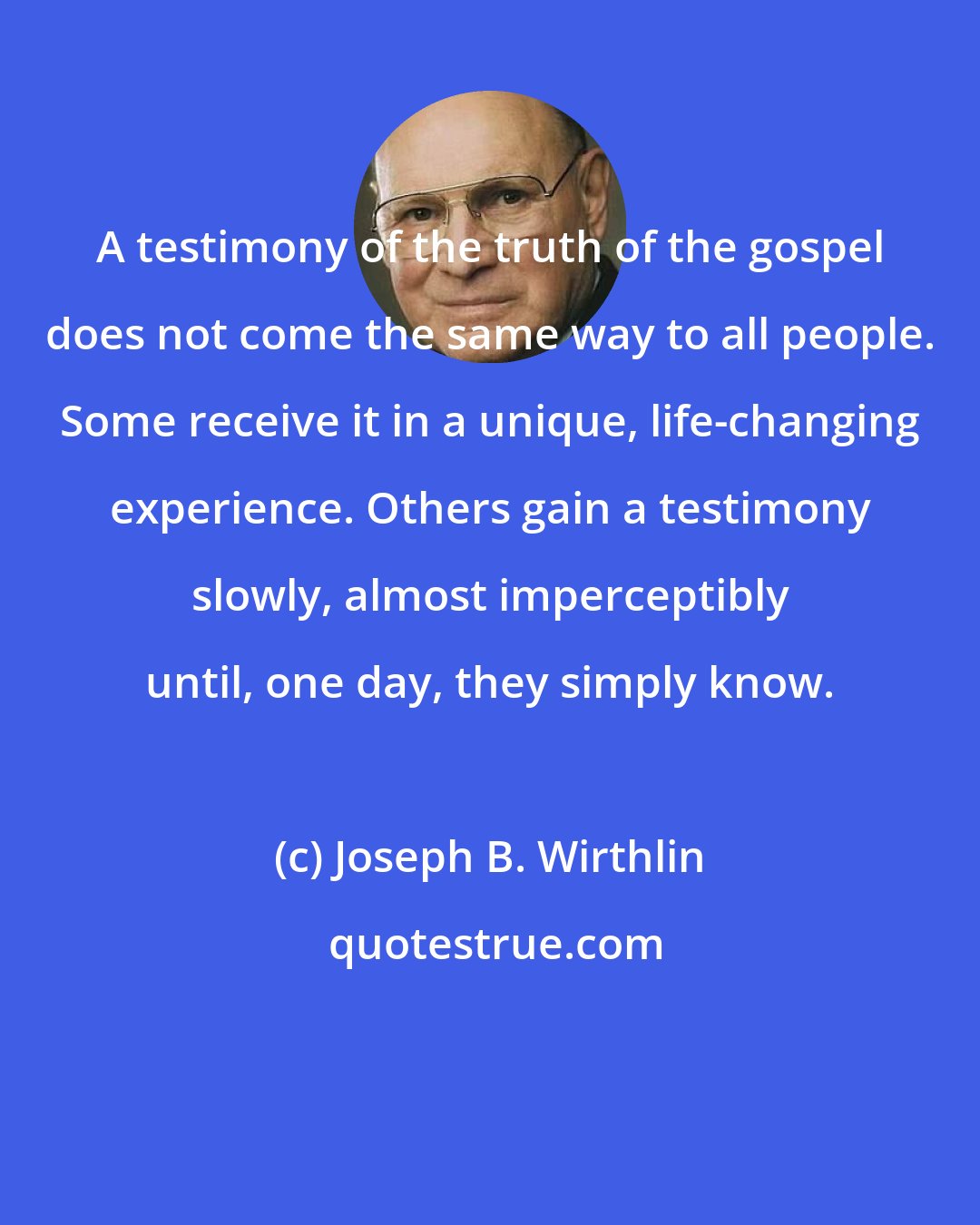 Joseph B. Wirthlin: A testimony of the truth of the gospel does not come the same way to all people. Some receive it in a unique, life-changing experience. Others gain a testimony slowly, almost imperceptibly until, one day, they simply know.