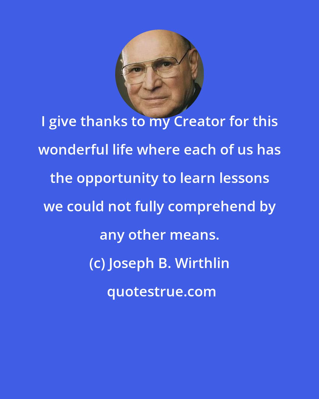 Joseph B. Wirthlin: I give thanks to my Creator for this wonderful life where each of us has the opportunity to learn lessons we could not fully comprehend by any other means.