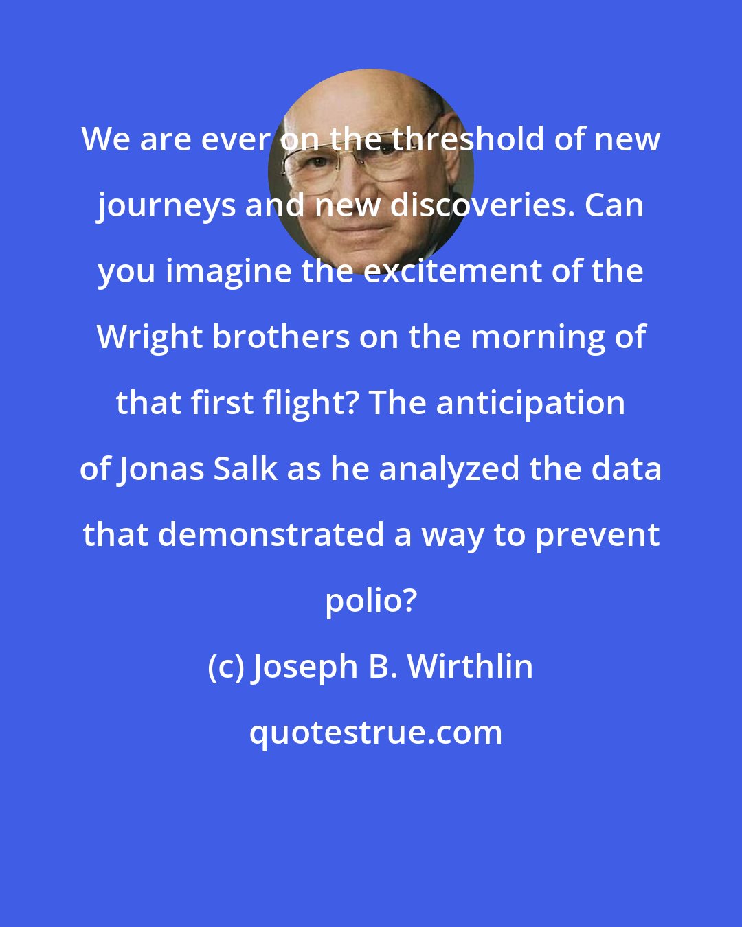 Joseph B. Wirthlin: We are ever on the threshold of new journeys and new discoveries. Can you imagine the excitement of the Wright brothers on the morning of that first flight? The anticipation of Jonas Salk as he analyzed the data that demonstrated a way to prevent polio?