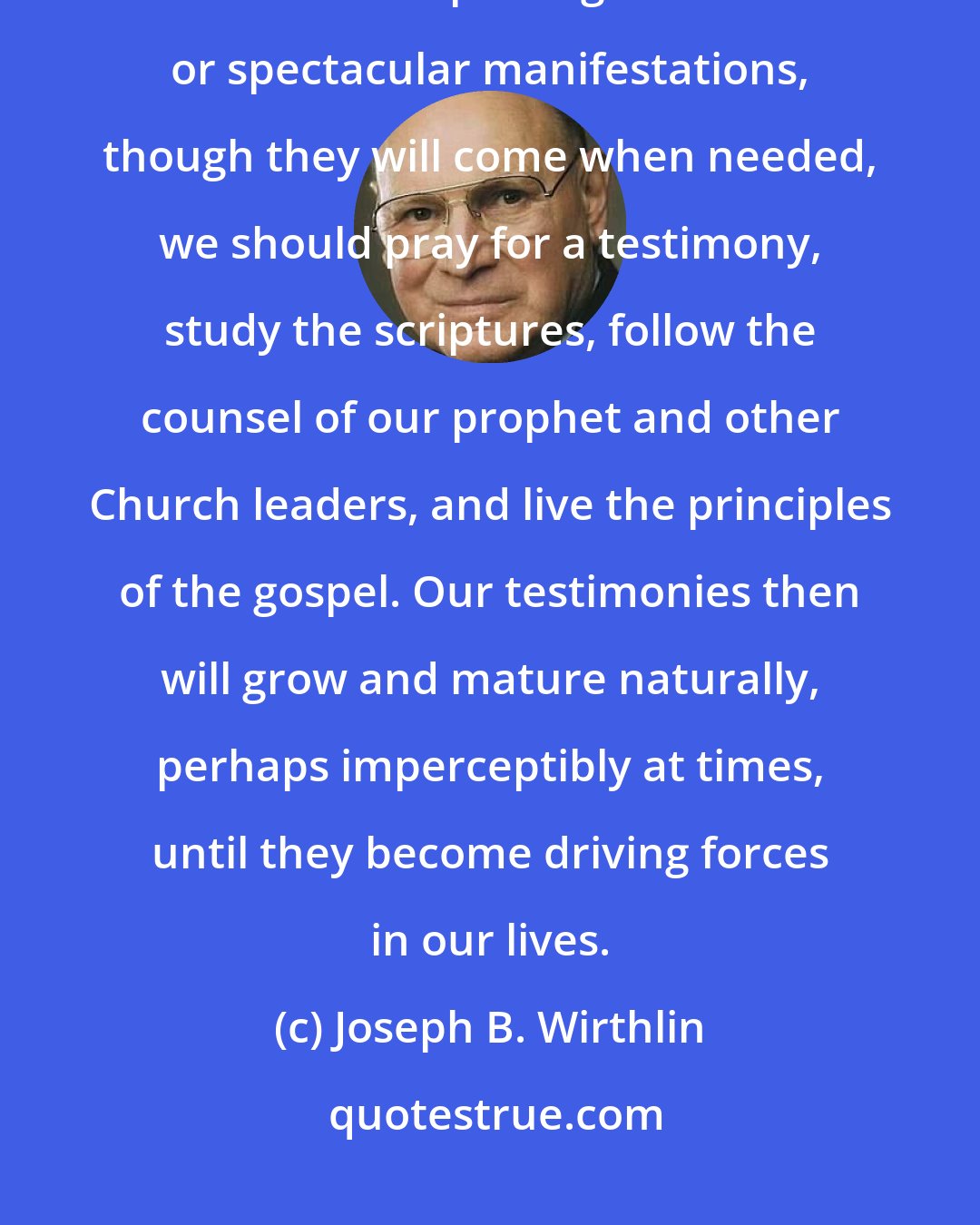 Joseph B. Wirthlin: We should be patient in developing and strengthening our testimonies. Rather than expecting immediate or spectacular manifestations, though they will come when needed, we should pray for a testimony, study the scriptures, follow the counsel of our prophet and other Church leaders, and live the principles of the gospel. Our testimonies then will grow and mature naturally, perhaps imperceptibly at times, until they become driving forces in our lives.