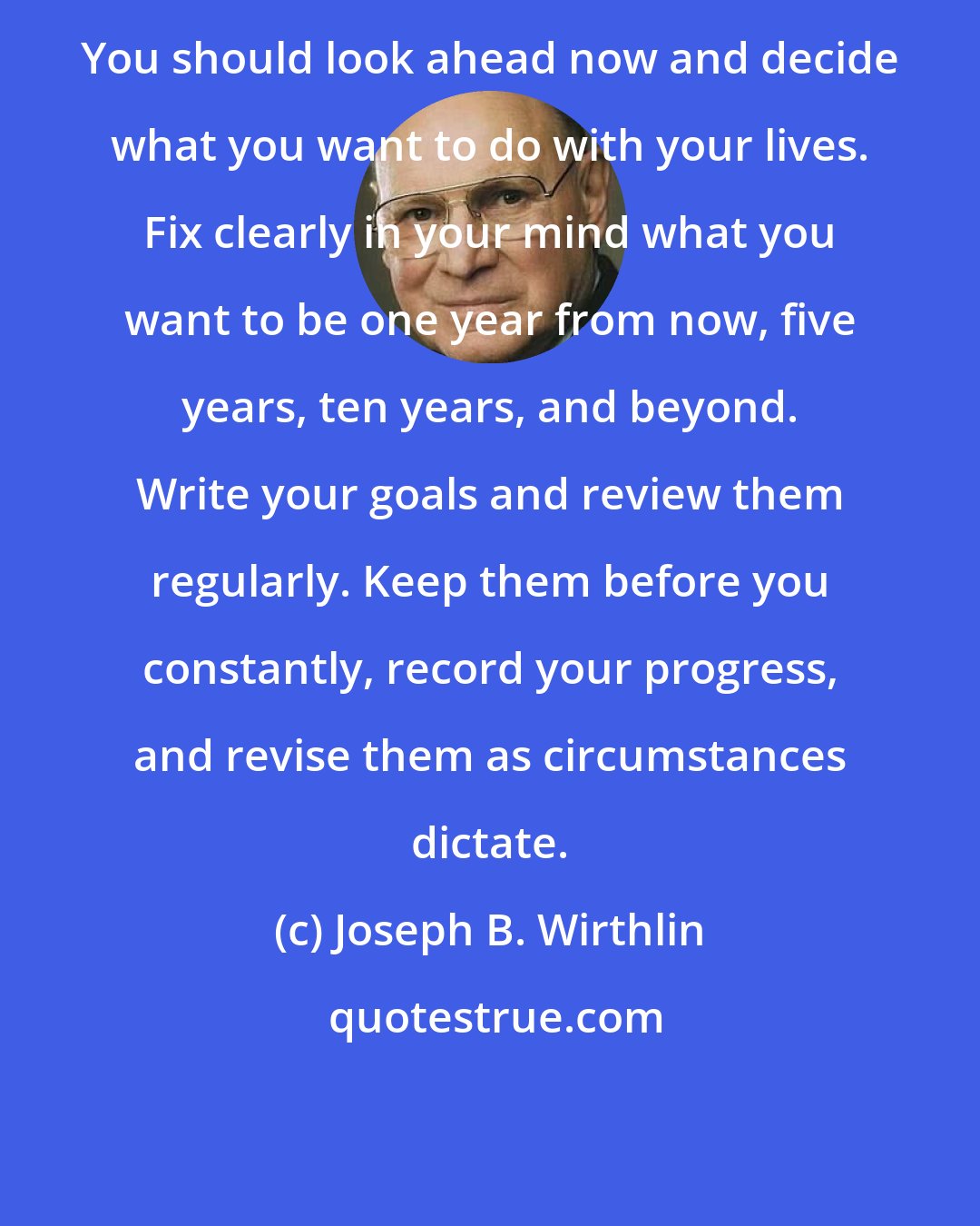 Joseph B. Wirthlin: You should look ahead now and decide what you want to do with your lives. Fix clearly in your mind what you want to be one year from now, five years, ten years, and beyond. Write your goals and review them regularly. Keep them before you constantly, record your progress, and revise them as circumstances dictate.