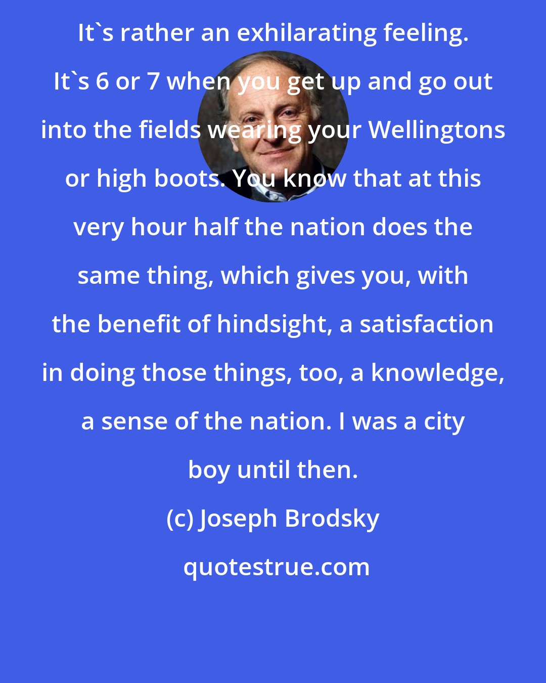 Joseph Brodsky: It's rather an exhilarating feeling. It's 6 or 7 when you get up and go out into the fields wearing your Wellingtons or high boots. You know that at this very hour half the nation does the same thing, which gives you, with the benefit of hindsight, a satisfaction in doing those things, too, a knowledge, a sense of the nation. I was a city boy until then.