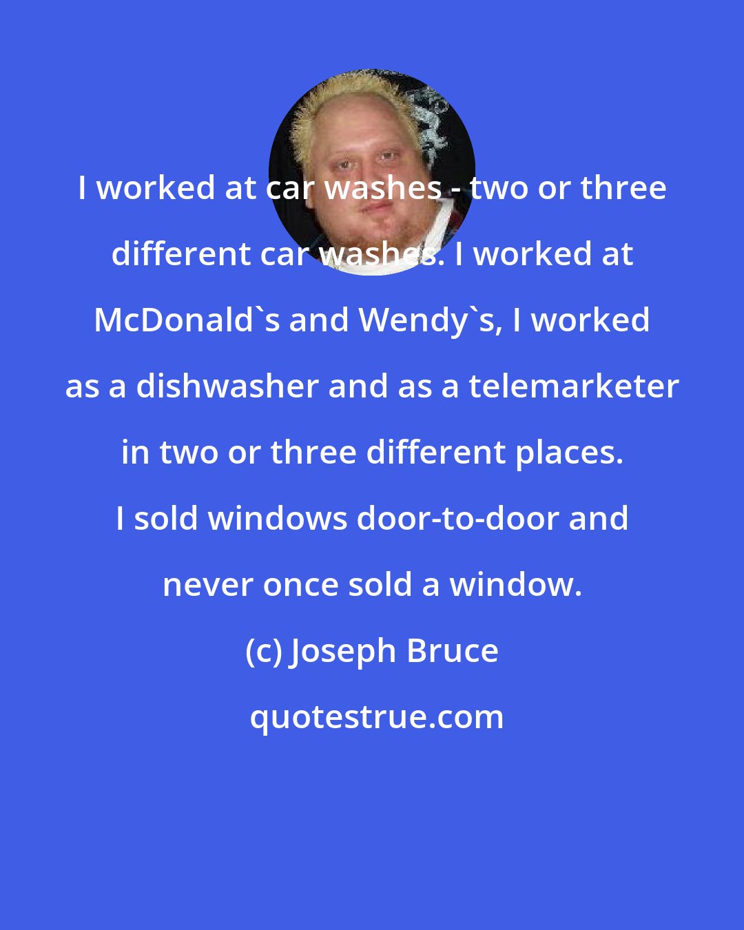Joseph Bruce: I worked at car washes - two or three different car washes. I worked at McDonald's and Wendy's, I worked as a dishwasher and as a telemarketer in two or three different places. I sold windows door-to-door and never once sold a window.