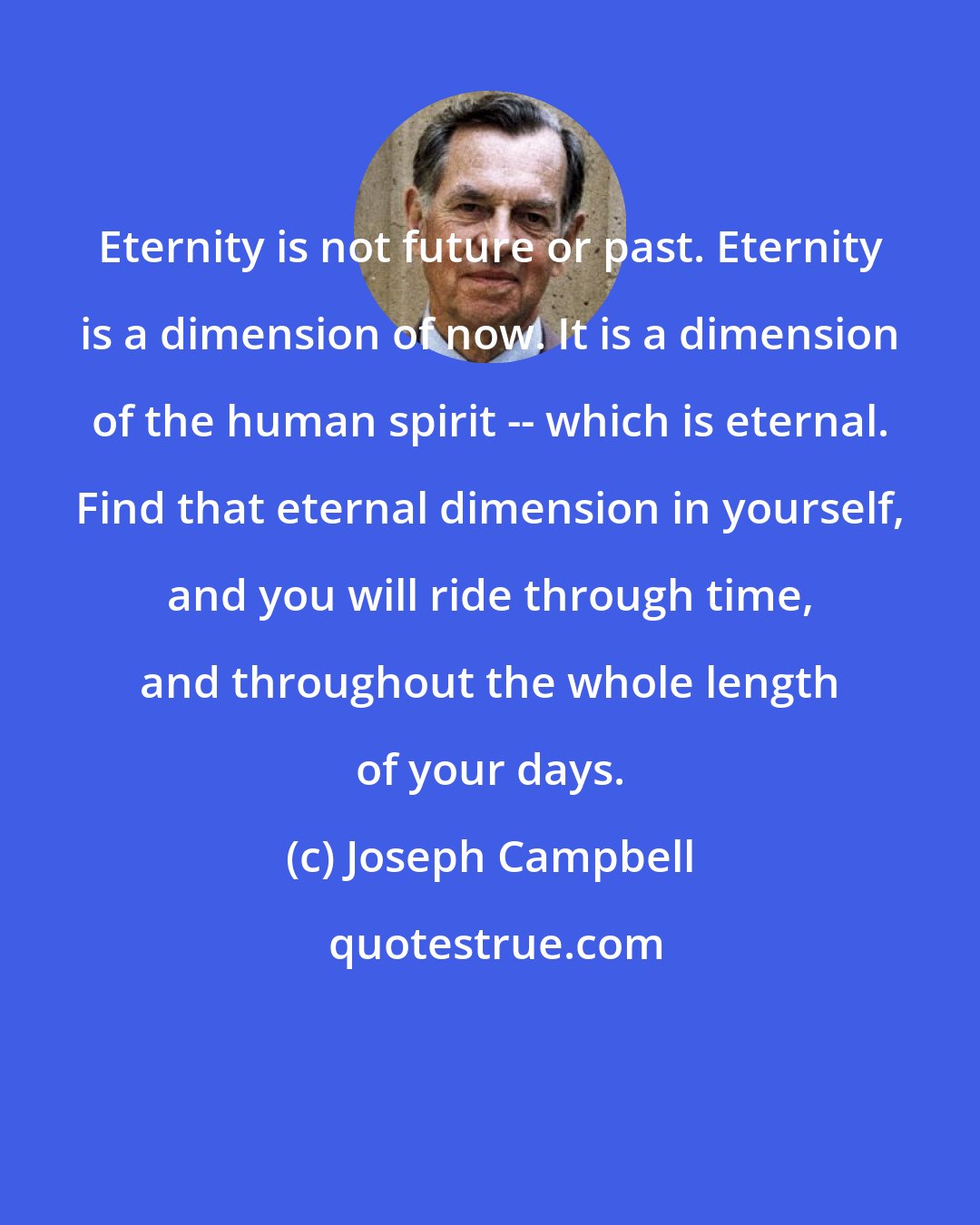 Joseph Campbell: Eternity is not future or past. Eternity is a dimension of now. It is a dimension of the human spirit -- which is eternal. Find that eternal dimension in yourself, and you will ride through time, and throughout the whole length of your days.