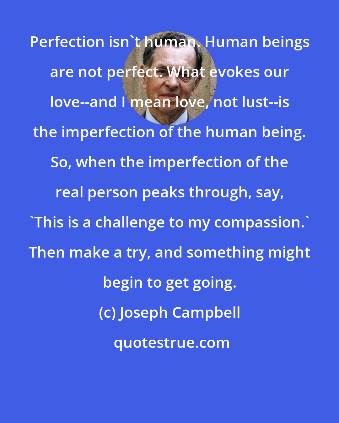 Joseph Campbell: Perfection isn't human. Human beings are not perfect. What evokes our love--and I mean love, not lust--is the imperfection of the human being. So, when the imperfection of the real person peaks through, say, 'This is a challenge to my compassion.' Then make a try, and something might begin to get going.