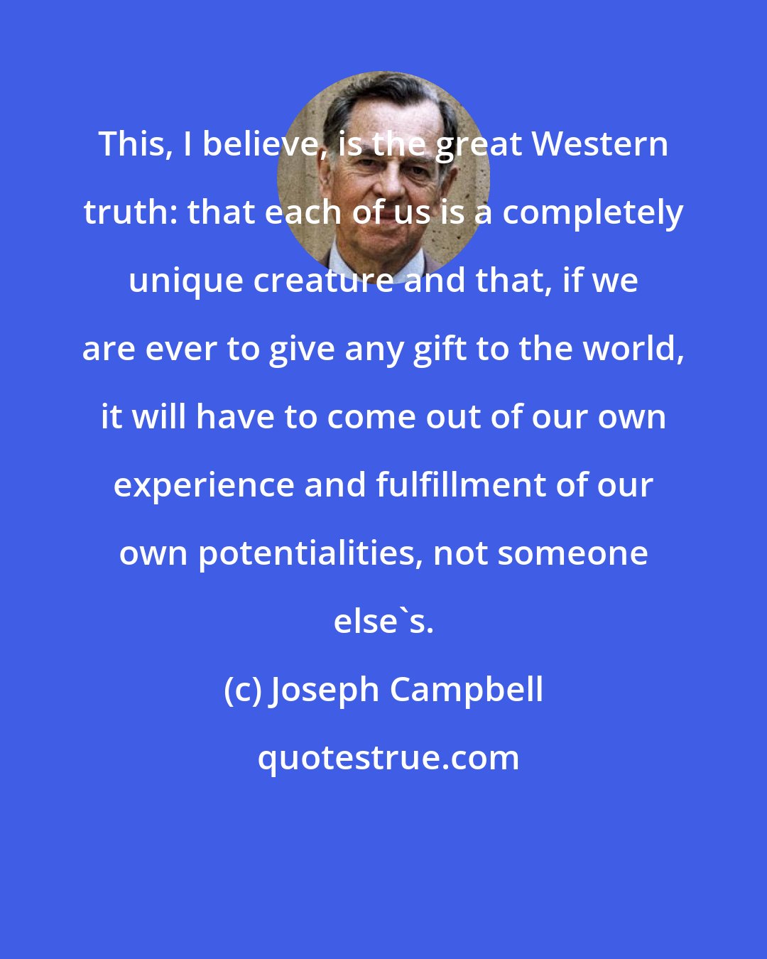 Joseph Campbell: This, I believe, is the great Western truth: that each of us is a completely unique creature and that, if we are ever to give any gift to the world, it will have to come out of our own experience and fulfillment of our own potentialities, not someone else's.