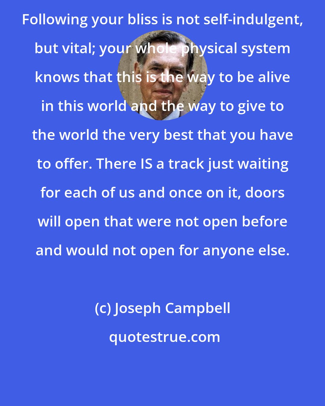 Joseph Campbell: Following your bliss is not self-indulgent, but vital; your whole physical system knows that this is the way to be alive in this world and the way to give to the world the very best that you have to offer. There IS a track just waiting for each of us and once on it, doors will open that were not open before and would not open for anyone else.