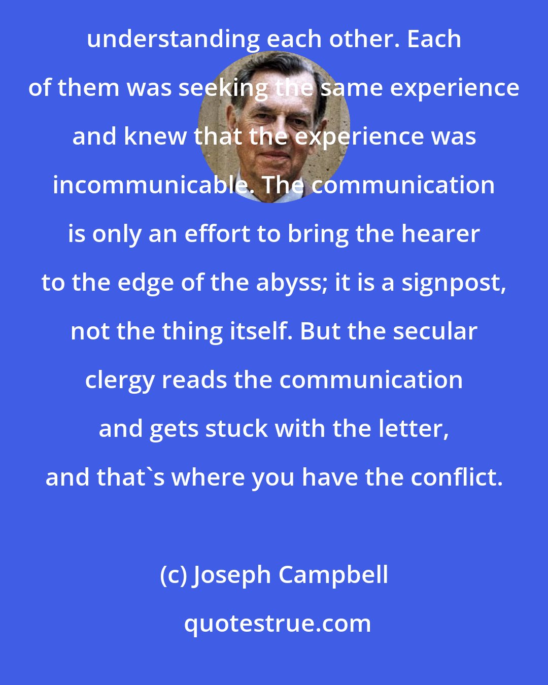 Joseph Campbell: ......the interesting thing was that the Roman Catholic monks and the Buddhist monks had no trouble understanding each other. Each of them was seeking the same experience and knew that the experience was incommunicable. The communication is only an effort to bring the hearer to the edge of the abyss; it is a signpost, not the thing itself. But the secular clergy reads the communication and gets stuck with the letter, and that's where you have the conflict.