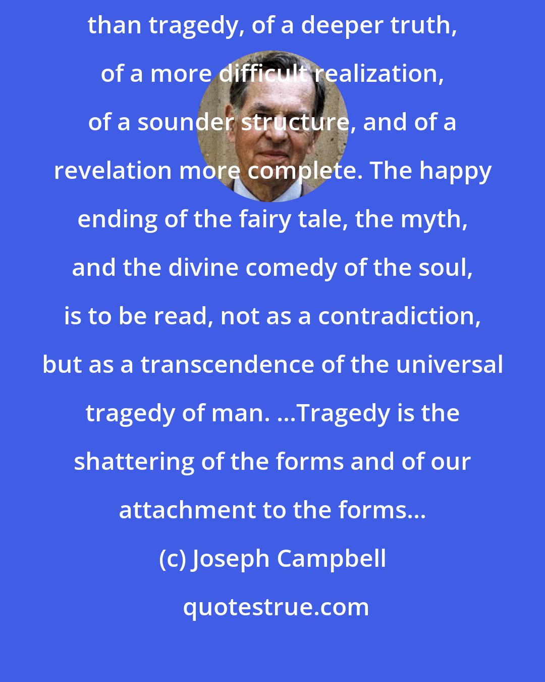 Joseph Campbell: [Comedies], in the ancient world, were regarded as of a higher rank than tragedy, of a deeper truth, of a more difficult realization, of a sounder structure, and of a revelation more complete. The happy ending of the fairy tale, the myth, and the divine comedy of the soul, is to be read, not as a contradiction, but as a transcendence of the universal tragedy of man. ...Tragedy is the shattering of the forms and of our attachment to the forms...