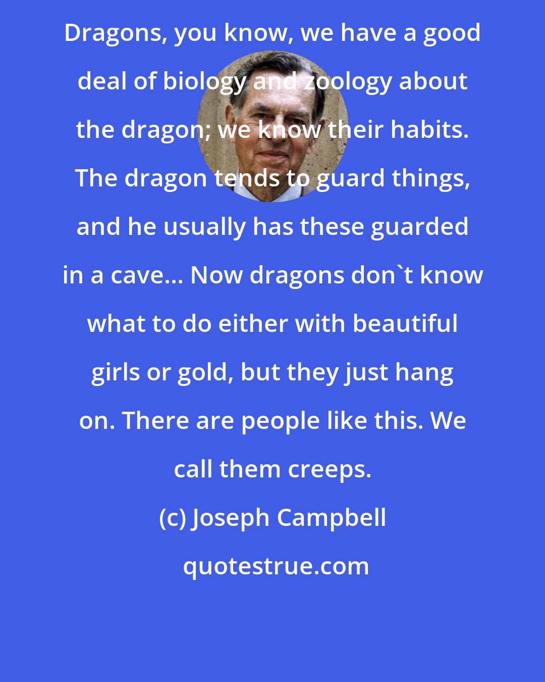 Joseph Campbell: Dragons, you know, we have a good deal of biology and zoology about the dragon; we know their habits. The dragon tends to guard things, and he usually has these guarded in a cave... Now dragons don't know what to do either with beautiful girls or gold, but they just hang on. There are people like this. We call them creeps.