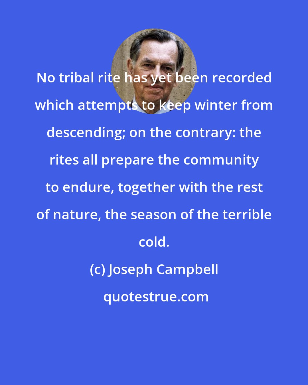 Joseph Campbell: No tribal rite has yet been recorded which attempts to keep winter from descending; on the contrary: the rites all prepare the community to endure, together with the rest of nature, the season of the terrible cold.