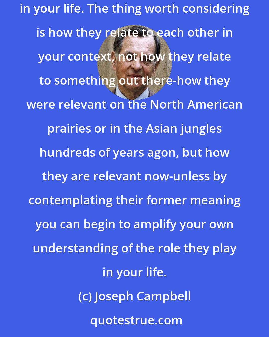 Joseph Campbell: Now all the myths that you have heard and that resonate with you, those are the elements from round about that you are building into a form in your life. The thing worth considering is how they relate to each other in your context, not how they relate to something out there-how they were relevant on the North American prairies or in the Asian jungles hundreds of years agon, but how they are relevant now-unless by contemplating their former meaning you can begin to amplify your own understanding of the role they play in your life.