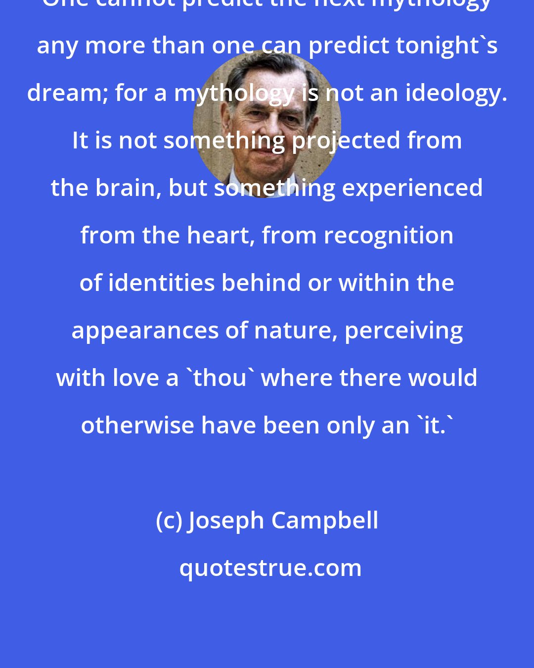 Joseph Campbell: One cannot predict the next mythology any more than one can predict tonight's dream; for a mythology is not an ideology. It is not something projected from the brain, but something experienced from the heart, from recognition of identities behind or within the appearances of nature, perceiving with love a 'thou' where there would otherwise have been only an 'it.'