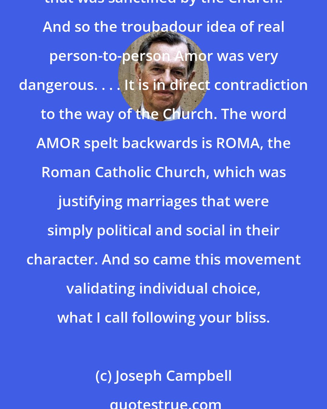 Joseph Campbell: The usual marriage in traditional cultures was arranged for by the families. It wasn't a person-to-person decision at all. . . . In the Middle Ages, that was the kind of marriage that was sanctified by the Church. And so the troubadour idea of real person-to-person Amor was very dangerous. . . . It is in direct contradiction to the way of the Church. The word AMOR spelt backwards is ROMA, the Roman Catholic Church, which was justifying marriages that were simply political and social in their character. And so came this movement validating individual choice, what I call following your bliss.